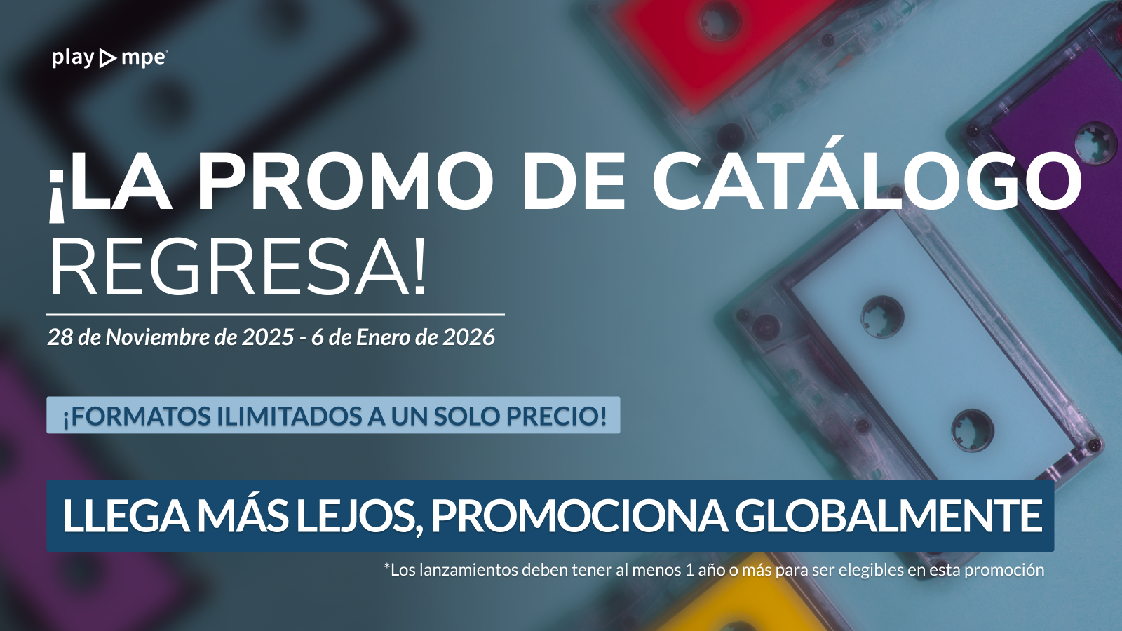 Gráfico promocional de Play MPE. El fondo muestra cassettes de colores con un filtro azul oscuro. El texto principal en español dice: '¡LA PROMO DE CATÁLOGO REGRESA! 28 de Noviembre de 2025 - 6 de Enero de 2026'. Una barra azul claro indica: '¡FORMATOS ILIMITADOS A UN SOLO PRECIO!'. Y una barra azul oscuro enfatiza: 'LLEGA MÁS LEJOS, PROMOCIONA GLOBALMENTE'. Nota al pie: 'Los lanzamientos deben tener al menos 1 año o más para ser elegibles en esta promoción